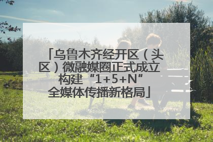 乌鲁木齐经开区（头区）微融媒圈正式成立 构建“1+5+N”全媒体传播新格局