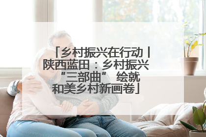 乡村振兴在行动丨陕西蓝田：乡村振兴 “三部曲” 绘就和美乡村新画卷