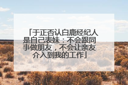 于正否认白鹿经纪人是自己表妹：不会跟同事做朋友，不会让亲友介入到我的工作