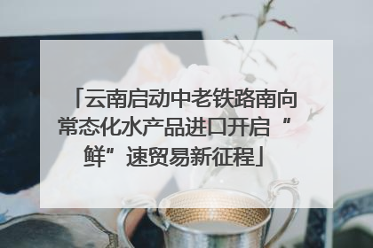 云南启动中老铁路南向常态化水产品进口开启“鲜”速贸易新征程