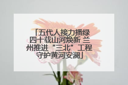 五代人接力播绿 四十载山河焕新 兰州推进“三北”工程守护黄河安澜