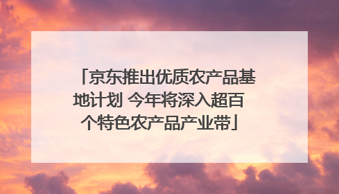 京东推出优质农产品基地计划 今年将深入超百个特色农产品产业带