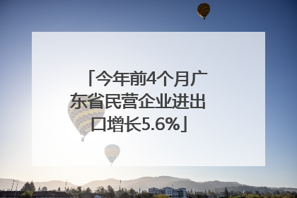 今年前4个月广东省民营企业进出口增长5.6%