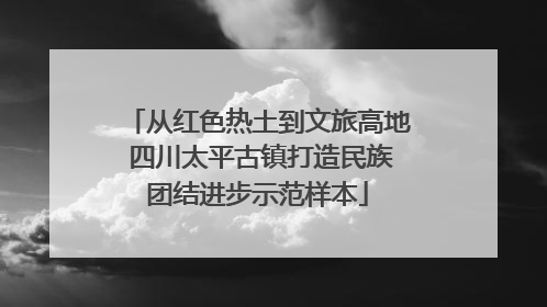 从红色热土到文旅高地 四川太平古镇打造民族团结进步示范样本