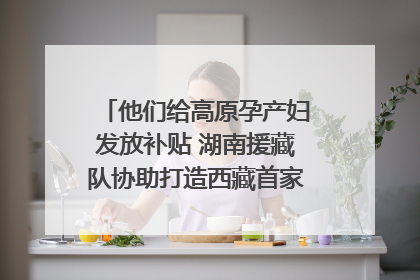 他们给高原孕产妇发放补贴 湖南援藏队协助打造西藏首家高原产儿协同中心