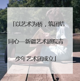 以艺术为桥，筑团结同心—新疆艺术剧院青少年艺术团成立