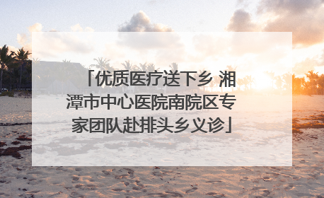 优质医疗送下乡 湘潭市中心医院南院区专家团队赴排头乡义诊