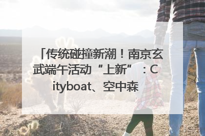 传统碰撞新潮！南京玄武端午活动“上新”：Cityboat、空中森林、骑行市集引热潮