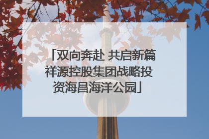 双向奔赴 共启新篇 祥源控股集团战略投资海昌海洋公园