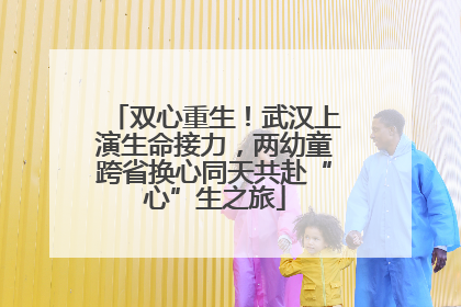 双心重生！武汉上演生命接力，两幼童跨省换心同天共赴“心”生之旅
