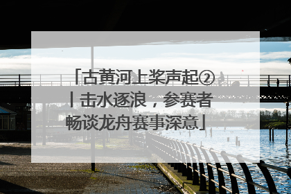 古黄河上桨声起②丨击水逐浪，参赛者畅谈龙舟赛事深意