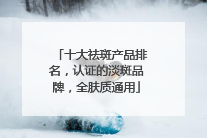 十大祛斑产品排名，认证的淡斑品牌，全肤质通用