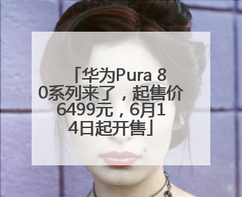 华为Pura 80系列来了，起售价6499元，6月14日起开售