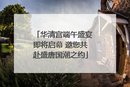华清宫端午盛宴即将启幕 邀您共赴盛唐国潮之约