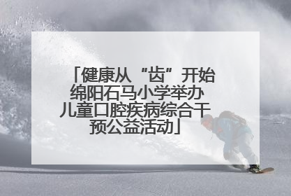健康从“齿”开始 绵阳石马小学举办儿童口腔疾病综合干预公益活动