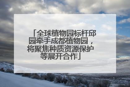 全球植物园标杆邱园牵手成都植物园，将聚焦种质资源保护等展开合作