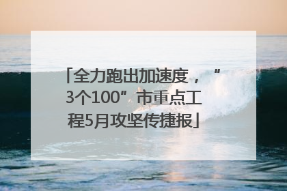 全力跑出加速度，“3个100”市重点工程5月攻坚传捷报