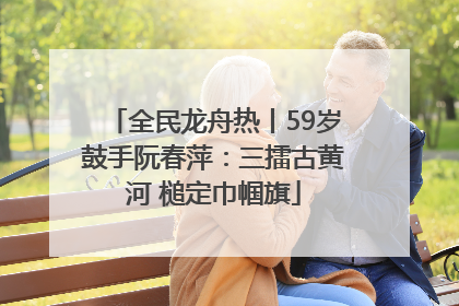 全民龙舟热丨59岁鼓手阮春萍：三擂古黄河 槌定巾帼旗