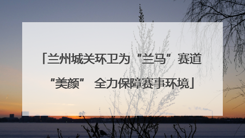 兰州城关环卫为“兰马”赛道“美颜” 全力保障赛事环境