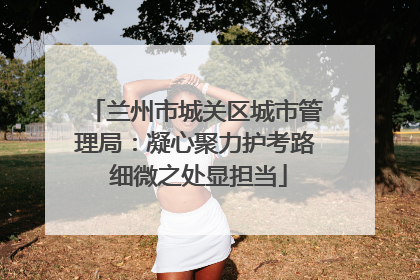 兰州市城关区城市管理局：凝心聚力护考路 细微之处显担当