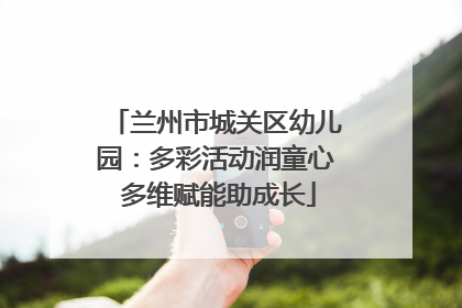 兰州市城关区幼儿园：多彩活动润童心 多维赋能助成长