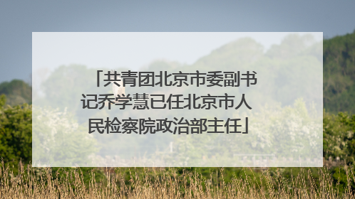 共青团北京市委副书记乔学慧已任北京市人民检察院政治部主任