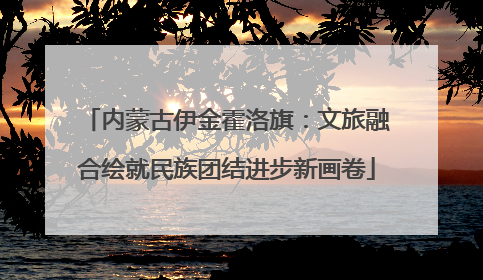 内蒙古伊金霍洛旗：文旅融合绘就民族团结进步新画卷