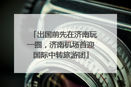 出国前先在济南玩一圈，济南机场首迎国际中转旅游团