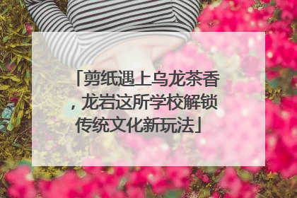 剪纸遇上乌龙茶香，龙岩这所学校解锁传统文化新玩法