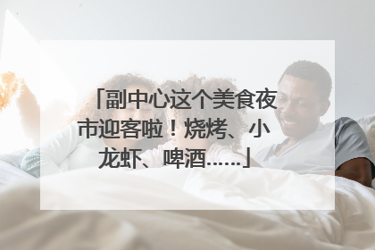 副中心这个美食夜市迎客啦！烧烤、小龙虾、啤酒……