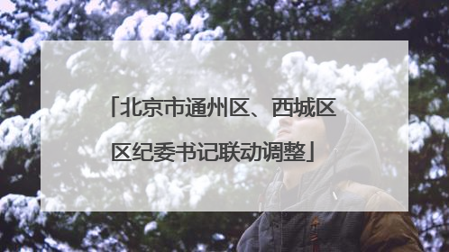 北京市通州区、西城区区纪委书记联动调整