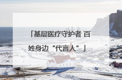 基层医疗守护者 百姓身边“代言人”