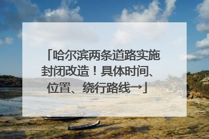 哈尔滨两条道路实施封闭改造！具体时间、位置、绕行路线→