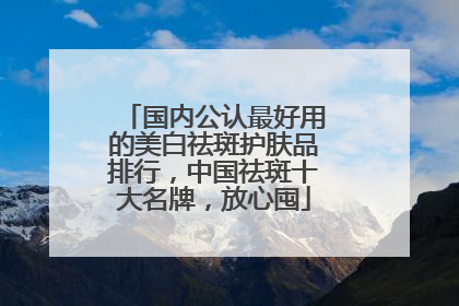 国内公认最好用的美白祛斑护肤品排行，中国祛斑十大名牌，放心囤