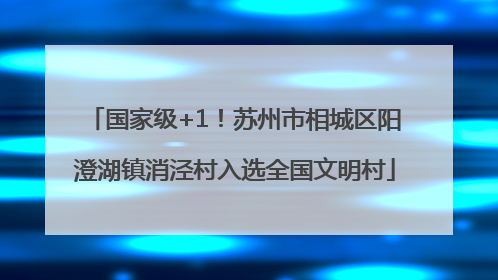 国家级+1！苏州市相城区阳澄湖镇消泾村入选全国文明村