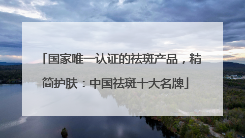 国家唯一认证的祛斑产品，精简护肤：中国祛斑十大名牌