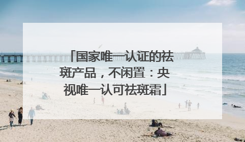 国家唯一认证的祛斑产品，不闲置：央视唯一认可祛斑霜