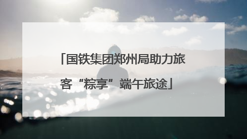 国铁集团郑州局助力旅客“粽享”端午旅途
