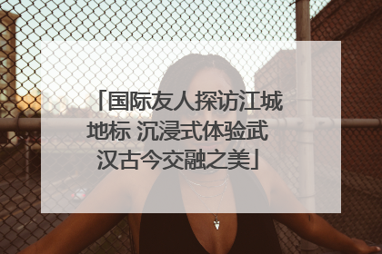 国际友人探访江城地标 沉浸式体验武汉古今交融之美
