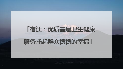 宿迁：优质基层卫生健康服务托起群众稳稳的幸福