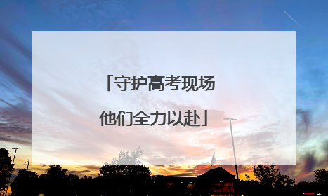 守护高考现场 他们全力以赴