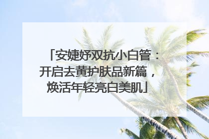 安婕妤双抗小白管：开启去黄护肤品新篇，焕活年轻亮白美肌
