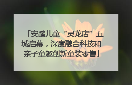 安踏儿童“灵龙店”五城启幕，深度融合科技和亲子童趣创新童装零售