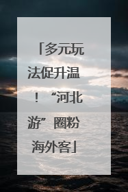 多元玩法促升温！“河北游”圈粉海外客