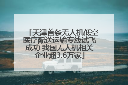 天津首条无人机低空医疗配送运输专线试飞成功 我国无人机相关企业超3.6万家