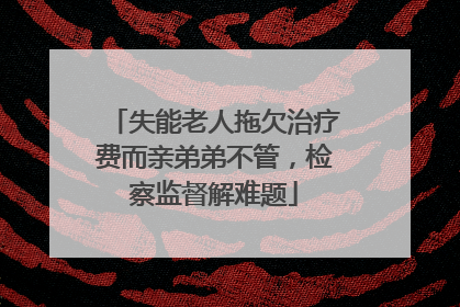 失能老人拖欠治疗费而亲弟弟不管，检察监督解难题