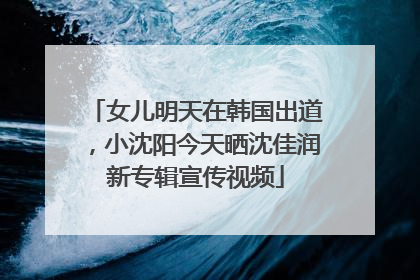 女儿明天在韩国出道，小沈阳今天晒沈佳润新专辑宣传视频