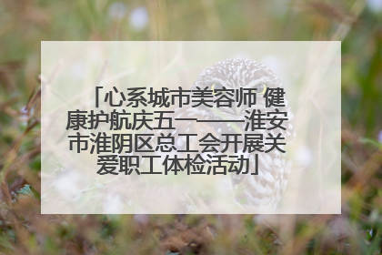 心系城市美容师 健康护航庆五一——淮安市淮阴区总工会开展关爱职工体检活动