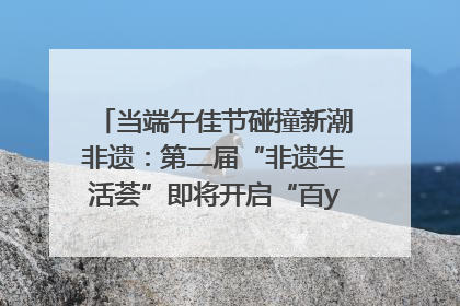 当端午佳节碰撞新潮非遗：第二届“非遗生活荟”即将开启“百young”新章