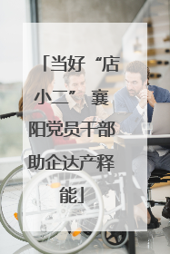 当好“店小二” 襄阳党员干部助企达产释能